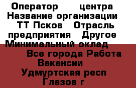 Оператор Call-центра › Название организации ­ ТТ-Псков › Отрасль предприятия ­ Другое › Минимальный оклад ­ 17 000 - Все города Работа » Вакансии   . Удмуртская респ.,Глазов г.